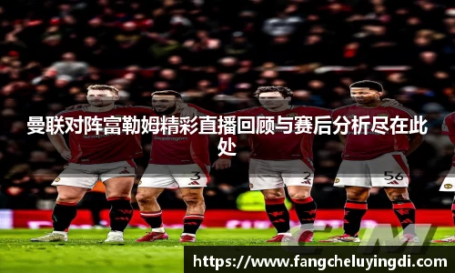 曼联对阵富勒姆精彩直播回顾与赛后分析尽在此处